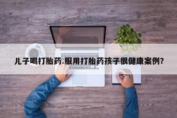 米非司酮片打胎药网店儿子喝打胎药.服用打胎药孩子很健康案例？