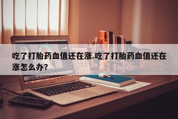 米非司酮片打胎药网店吃了打胎药血值还在涨.吃了打胎药血值还在涨怎么办?