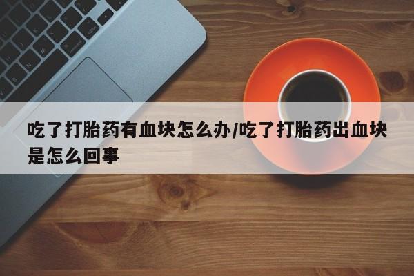 米非司酮片打胎药网店吃了打胎药有血块怎么办/吃了打胎药出血块是怎么回事