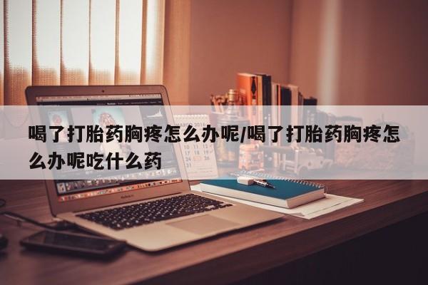 米非司酮片打胎药网店喝了打胎药胸疼怎么办呢/喝了打胎药胸疼怎么办呢吃什么药