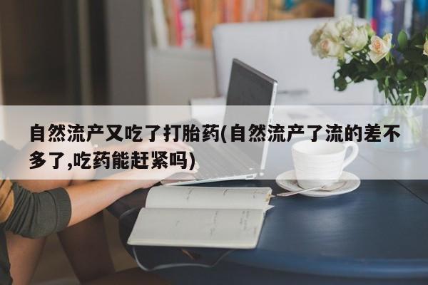 米非司酮片打胎药网店自然流产又吃了打胎药(自然流产了流的差不多了,吃药能赶紧吗)