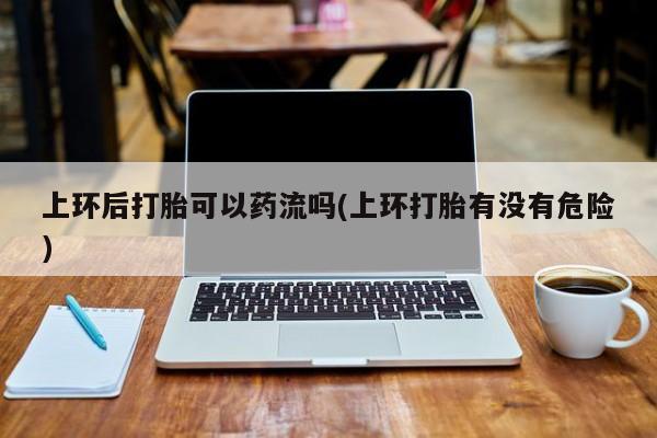 米非司酮片打胎药网店上环后打胎可以药流吗(上环打胎有没有危险)