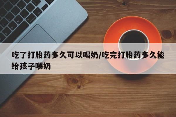 米非司酮片打胎药网店吃了打胎药多久可以喝奶/吃完打胎药多久能给孩子喂奶