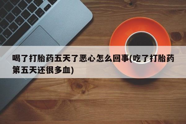 米非司酮片打胎药网店喝了打胎药五天了恶心怎么回事(吃了打胎药第五天还很多血)