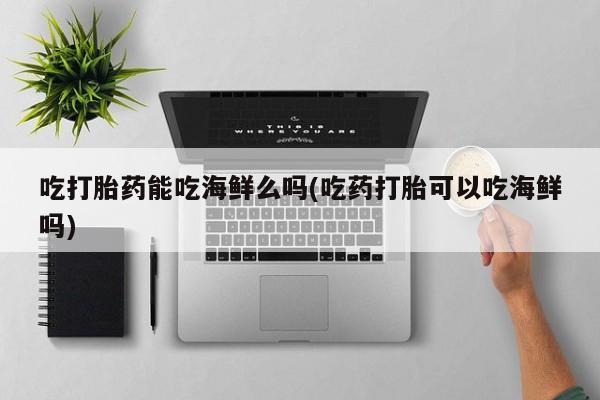 米非司酮片打胎药网店吃打胎药能吃海鲜么吗(吃药打胎可以吃海鲜吗)