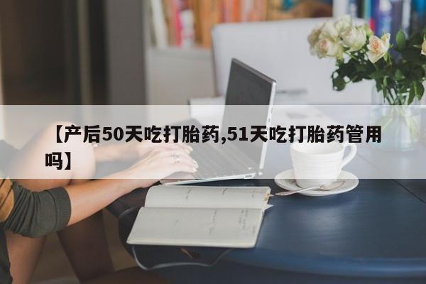 米非司酮片打胎药网店【产后50天吃打胎药,51天吃打胎药管用吗】
