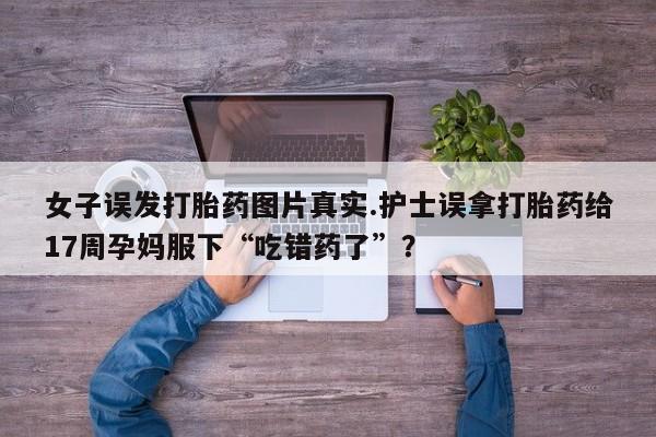米非司酮片打胎药网店女子误发打胎药图片真实.护士误拿打胎药给17周孕妈服下“吃错药了”？