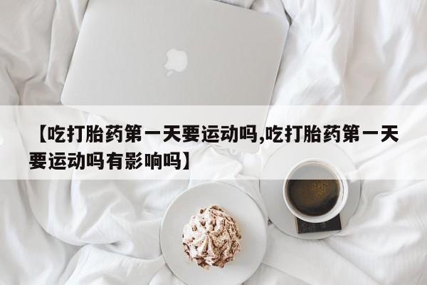 米非司酮片打胎药网店【吃打胎药第一天要运动吗,吃打胎药第一天要运动吗有影响吗】