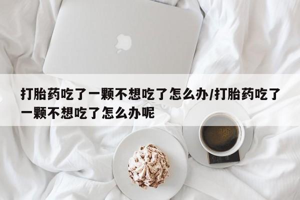 米非司酮片打胎药网店打胎药吃了一颗不想吃了怎么办/打胎药吃了一颗不想吃了怎么办呢