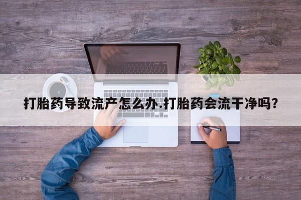 米非司酮片打胎药网店打胎药导致流产怎么办.打胎药会流干净吗？