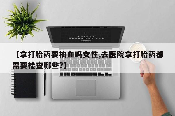 米非司酮片打胎药网店【拿打胎药要抽血吗女性,去医院拿打胎药都需要检查哪些?】