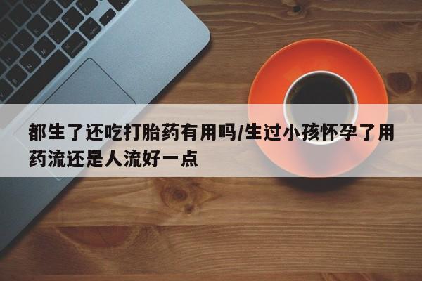 米非司酮片打胎药网店都生了还吃打胎药有用吗/生过小孩怀孕了用药流还是人流好一点