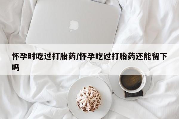 米非司酮片打胎药网店怀孕时吃过打胎药/怀孕吃过打胎药还能留下吗