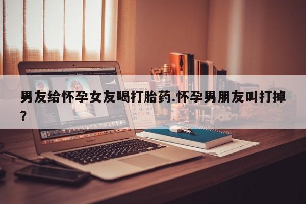 米非司酮片打胎药网店男友给怀孕女友喝打胎药.怀孕男朋友叫打掉？