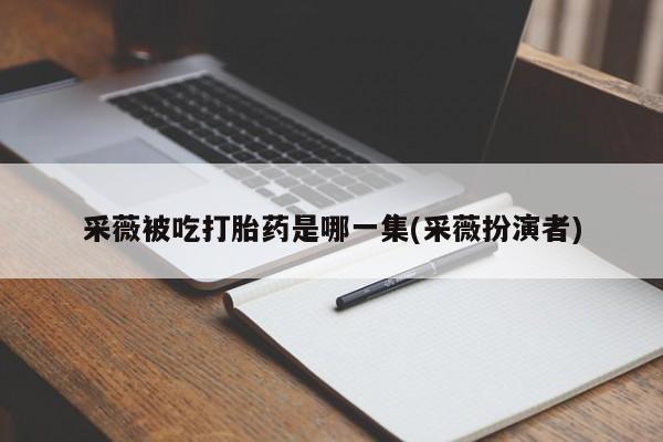 米非司酮片打胎药网店采薇被吃打胎药是哪一集(采薇扮演者)