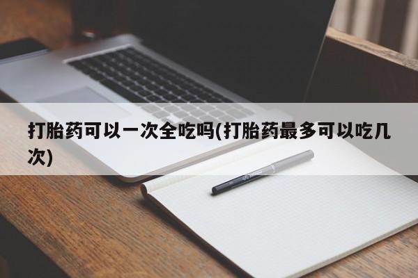 米非司酮片打胎药网店打胎药可以一次全吃吗(打胎药最多可以吃几次)