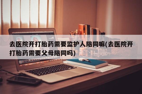 米非司酮片打胎药网店去医院开打胎药需要监护人陪同嘛(去医院开打胎药需要父母陪同吗)