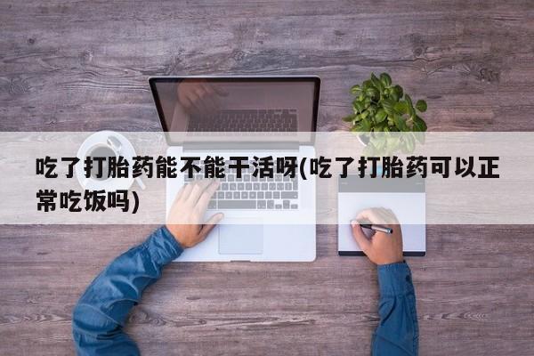 米非司酮片打胎药网店吃了打胎药能不能干活呀(吃了打胎药可以正常吃饭吗)