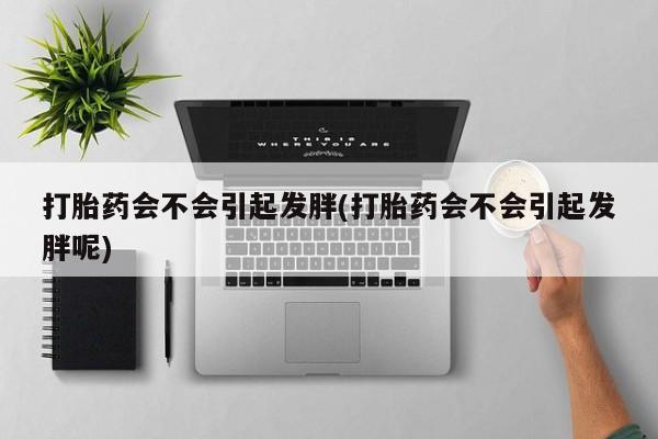 米非司酮片打胎药网店打胎药会不会引起发胖(打胎药会不会引起发胖呢)
