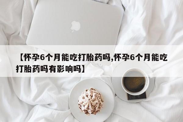 米非司酮片打胎药网店【怀孕6个月能吃打胎药吗,怀孕6个月能吃打胎药吗有影响吗】