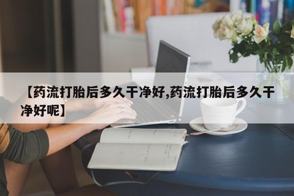 米非司酮片打胎药网店【药流打胎后多久干净好,药流打胎后多久干净好呢】