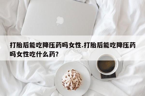 米非司酮片打胎药网店打胎后能吃降压药吗女性.打胎后能吃降压药吗女性吃什么药？