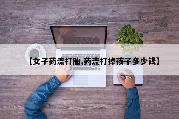 米非司酮片打胎药网店【女子药流打胎,药流打掉孩子多少钱】
