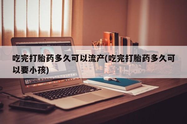 米非司酮片打胎药网店吃完打胎药多久可以流产(吃完打胎药多久可以要小孩)