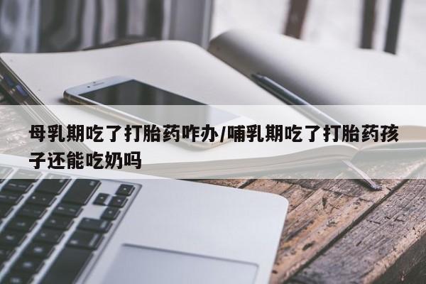 米非司酮片打胎药网店母乳期吃了打胎药咋办/哺乳期吃了打胎药孩子还能吃奶吗