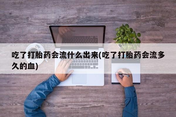 米非司酮片打胎药网店吃了打胎药会流什么出来(吃了打胎药会流多久的血)