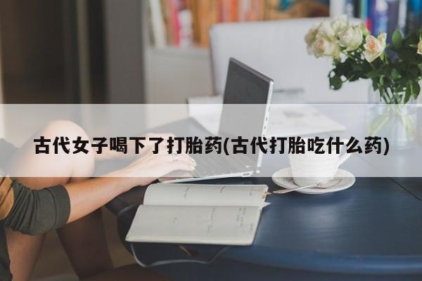 米非司酮片打胎药网店古代女子喝下了打胎药(古代打胎吃什么药)