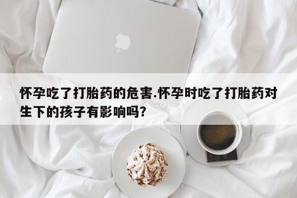 米非司酮片打胎药网店怀孕吃了打胎药的危害.怀孕时吃了打胎药对生下的孩子有影响吗?