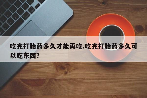 米非司酮片打胎药网店吃完打胎药多久才能再吃.吃完打胎药多久可以吃东西？