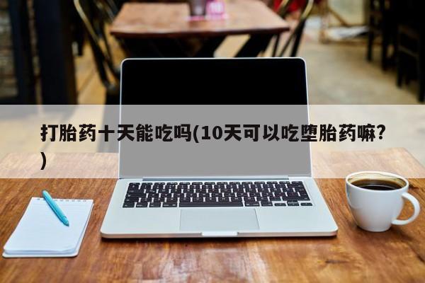 米非司酮片打胎药网店打胎药十天能吃吗(10天可以吃堕胎药嘛?)