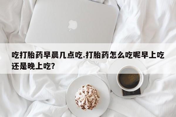 米非司酮片打胎药网店吃打胎药早晨几点吃.打胎药怎么吃呢早上吃还是晚上吃?