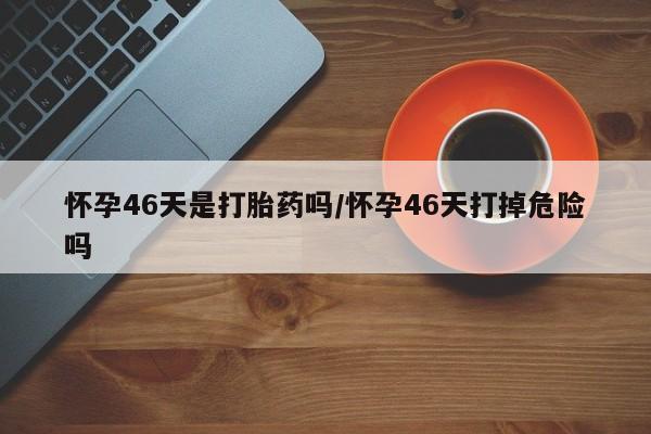 米非司酮片打胎药网店怀孕46天是打胎药吗/怀孕46天打掉危险吗