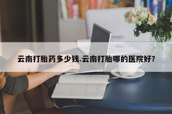 米非司酮片打胎药网店云南打胎药多少钱.云南打胎哪的医院好？