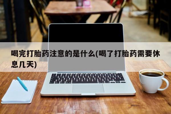 米非司酮片打胎药网店喝完打胎药注意的是什么(喝了打胎药需要休息几天)