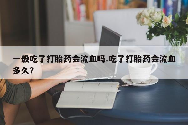 米非司酮片打胎药网店一般吃了打胎药会流血吗.吃了打胎药会流血多久？