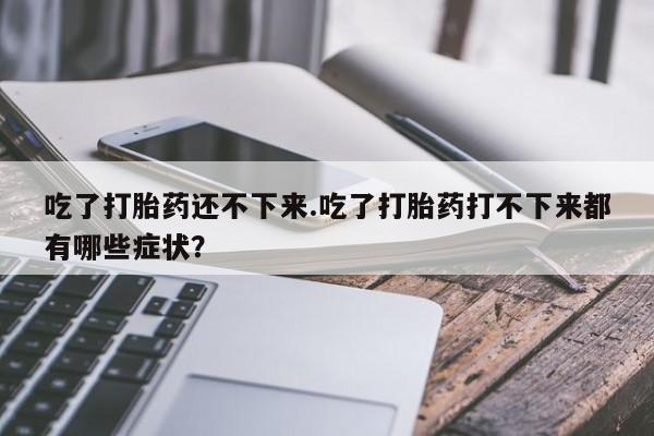 米非司酮片打胎药网店吃了打胎药还不下来.吃了打胎药打不下来都有哪些症状？