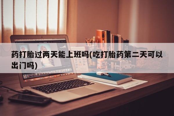 米非司酮片打胎药网店药打胎过两天能上班吗(吃打胎药第二天可以出门吗)