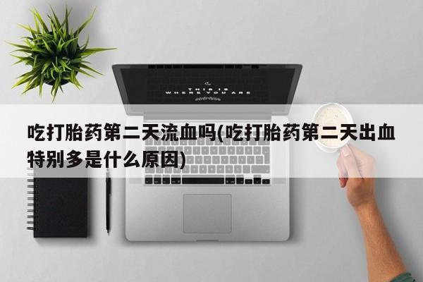米非司酮片打胎药网店吃打胎药第二天流血吗(吃打胎药第二天出血特别多是什么原因)