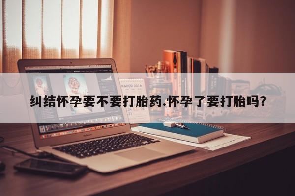 米非司酮片打胎药网店纠结怀孕要不要打胎药.怀孕了要打胎吗？