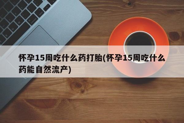 米非司酮片打胎药网店怀孕15周吃什么药打胎(怀孕15周吃什么药能自然流产)