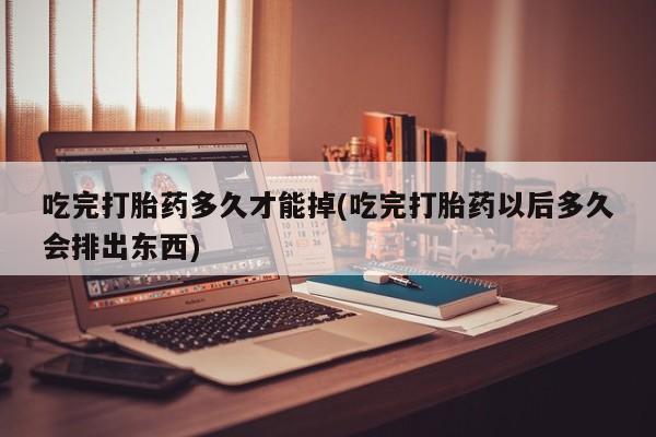 米非司酮片打胎药网店吃完打胎药多久才能掉(吃完打胎药以后多久会排出东西)
