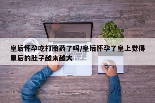 米非司酮片打胎药网店皇后怀孕吃打胎药了吗/皇后怀孕了皇上觉得皇后的肚子越来越大