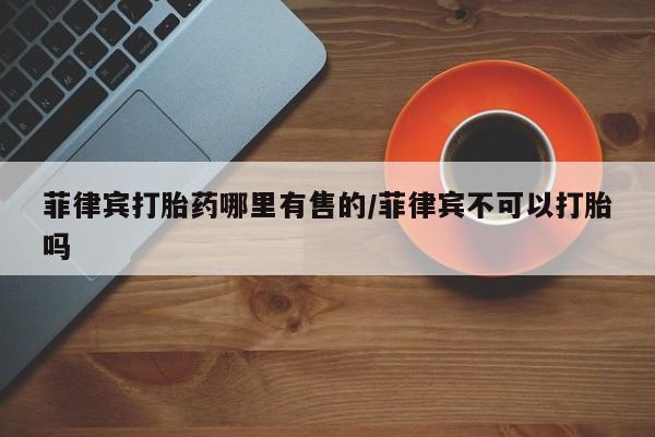 米非司酮片打胎药网店菲律宾打胎药哪里有售的/菲律宾不可以打胎吗