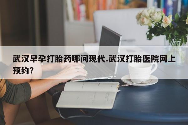米非司酮片打胎药网店武汉早孕打胎药哪问现代.武汉打胎医院网上预约？