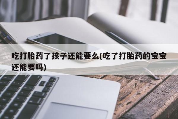 米非司酮片打胎药网店吃打胎药了孩子还能要么(吃了打胎药的宝宝还能要吗)