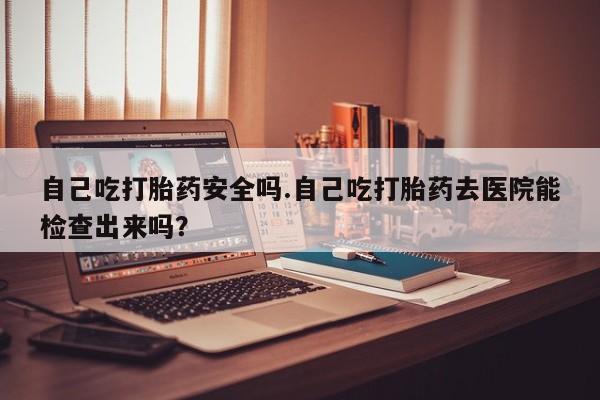 米非司酮片打胎药网店自己吃打胎药安全吗.自己吃打胎药去医院能检查出来吗？